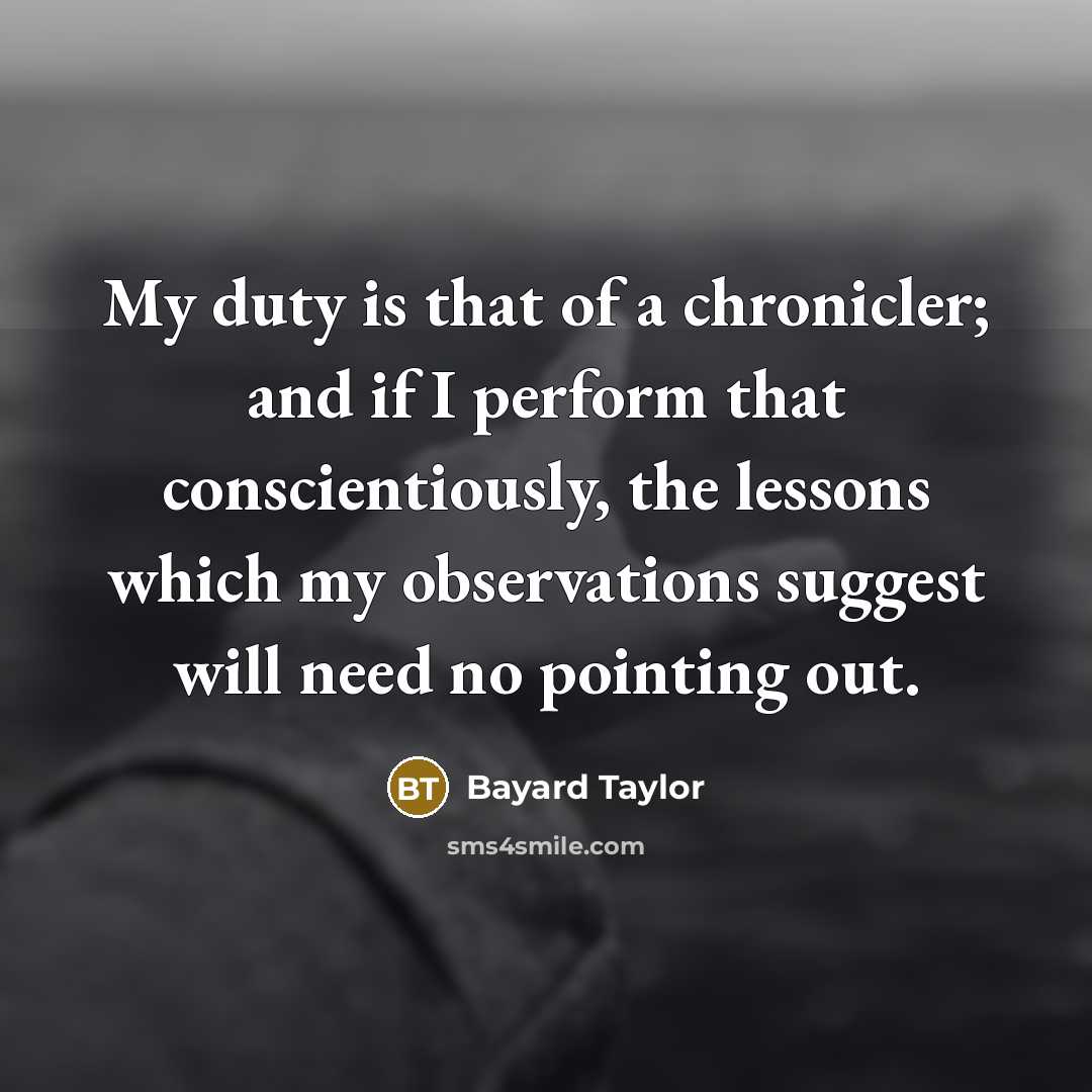 “My duty is that of a chronicler; and if I perform that conscientiously, the lessons which my observations suggest will need no pointing out.” quote by Bayard Taylor