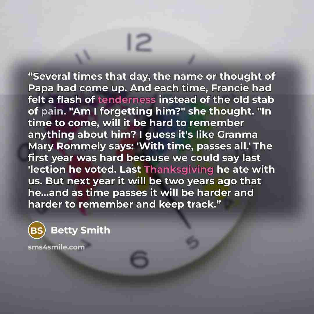 “Several times that day, the name or thought of Papa had come up. And each time, Francie had felt a flash of tenderness instead of the old stab of pain. "Am I forgetting him?" she thought. "In time to come, will it be hard to remember anything about him? I guess it's like Granma Mary Rommely says…” quote by Betty Smith