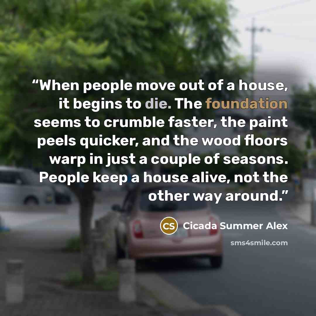 “When people move out of a house, it begins to die. The foundation seems to crumble faster, the paint peels quicker, and the wood floors warp in just a couple of seasons. People keep a house alive, not the other way around.” quote by Cicada Summer Alex