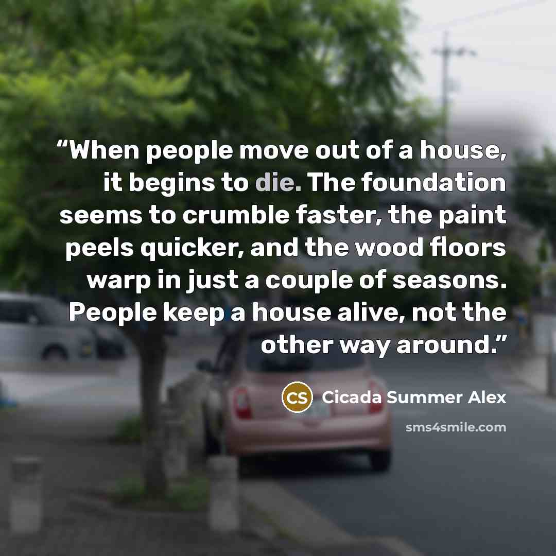 “When people move out of a house, it begins to die. The foundation seems to crumble faster, the paint peels quicker, and the wood floors warp in just a couple of seasons. People keep a house alive, not the other way around.” quote by Cicada Summer Alex