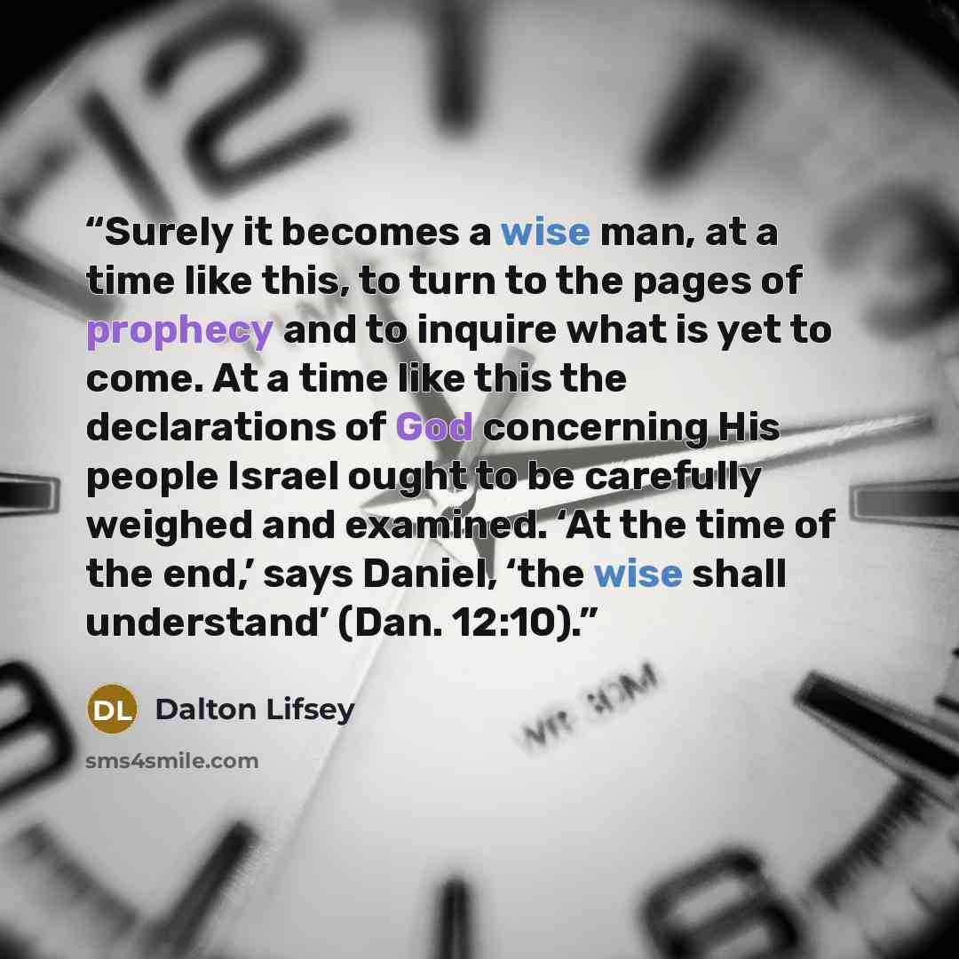 “Surely it becomes a wise man, at a time like this, to turn to the pages of prophecy and to inquire what is yet to come. At a time like this the declarations of God concerning His people Israel ought to be carefully weighed and examined. ‘At the time of the end,’ says Daniel, ‘the wise shall…” quote by Dalton Lifsey