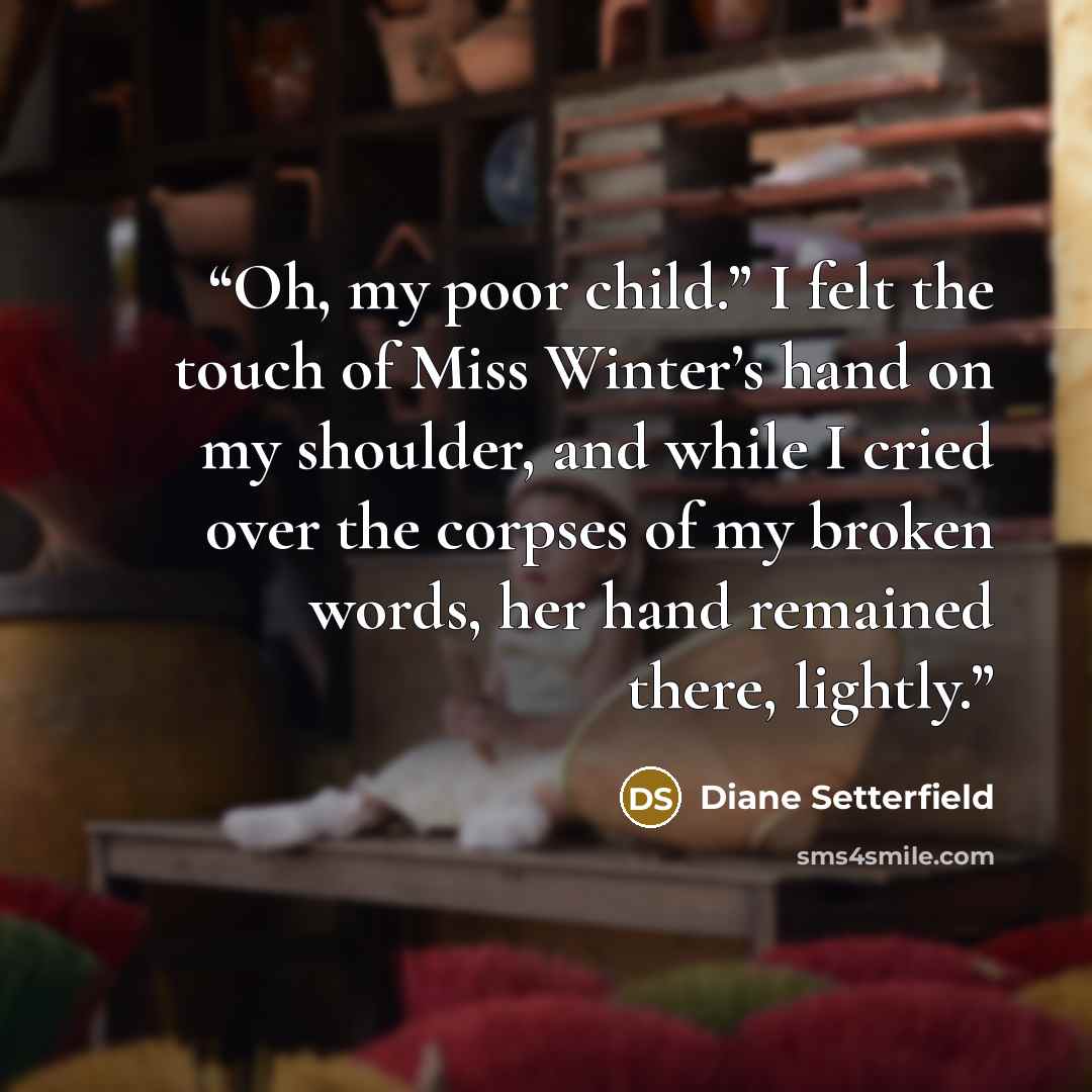 “Oh, my poor child.” I felt the touch of Miss Winter’s hand on my shoulder, and while I cried over the corpses of my broken words, her hand remained there, lightly.” quote by Diane Setterfield