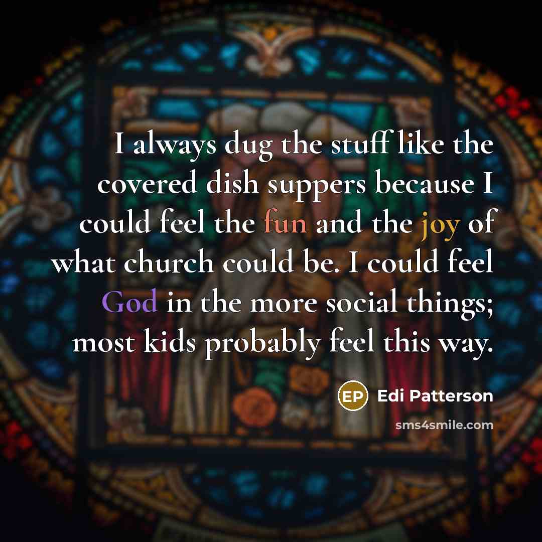 “I always dug the stuff like the covered dish suppers because I could feel the fun and the joy of what church could be. I could feel God in the more social things; most kids probably feel this way.” quote by Edi Patterson