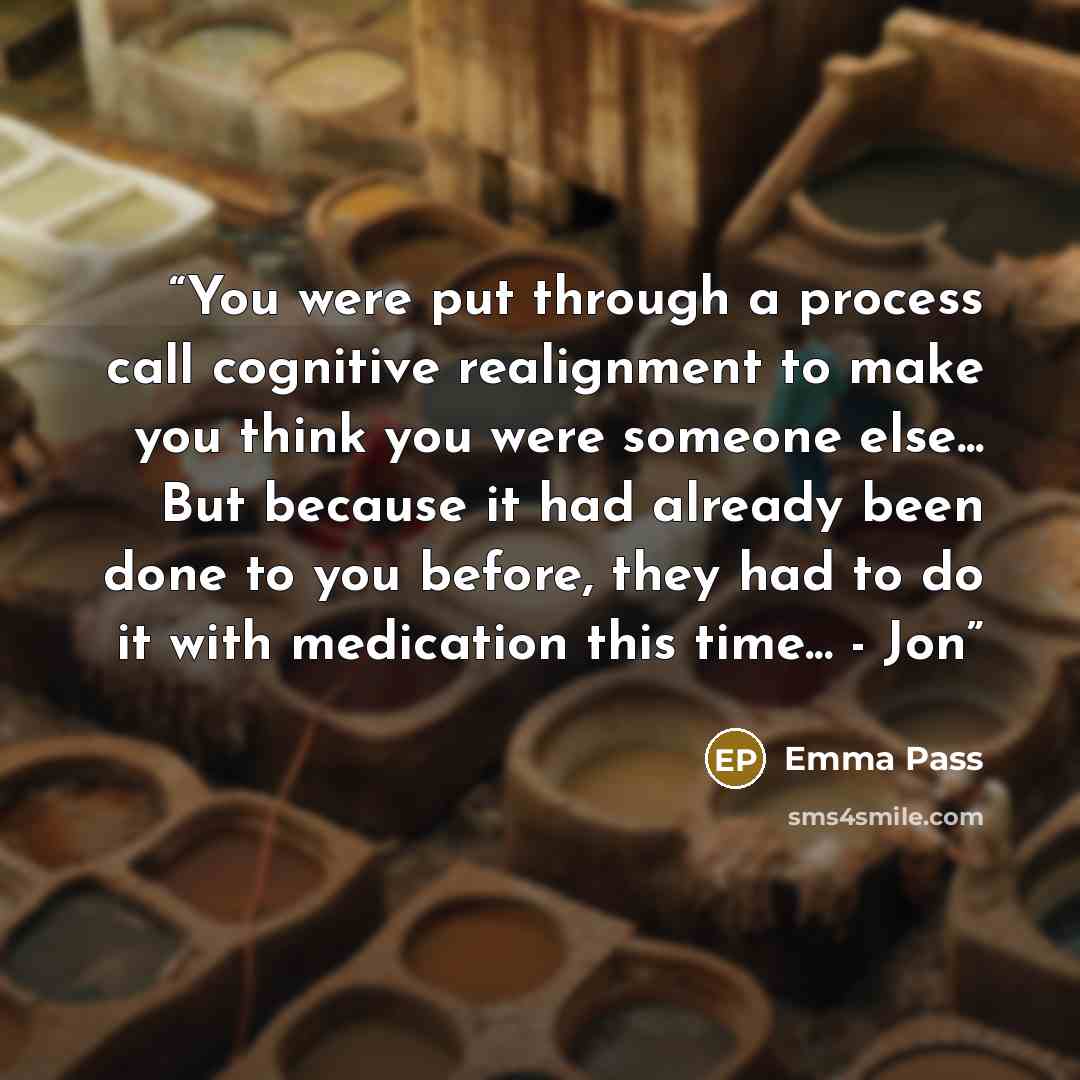 “You were put through a process call cognitive realignment to make you think you were someone else... But because it had already been done to you before, they had to do it with medication this time... - Jon” quote by Emma Pass