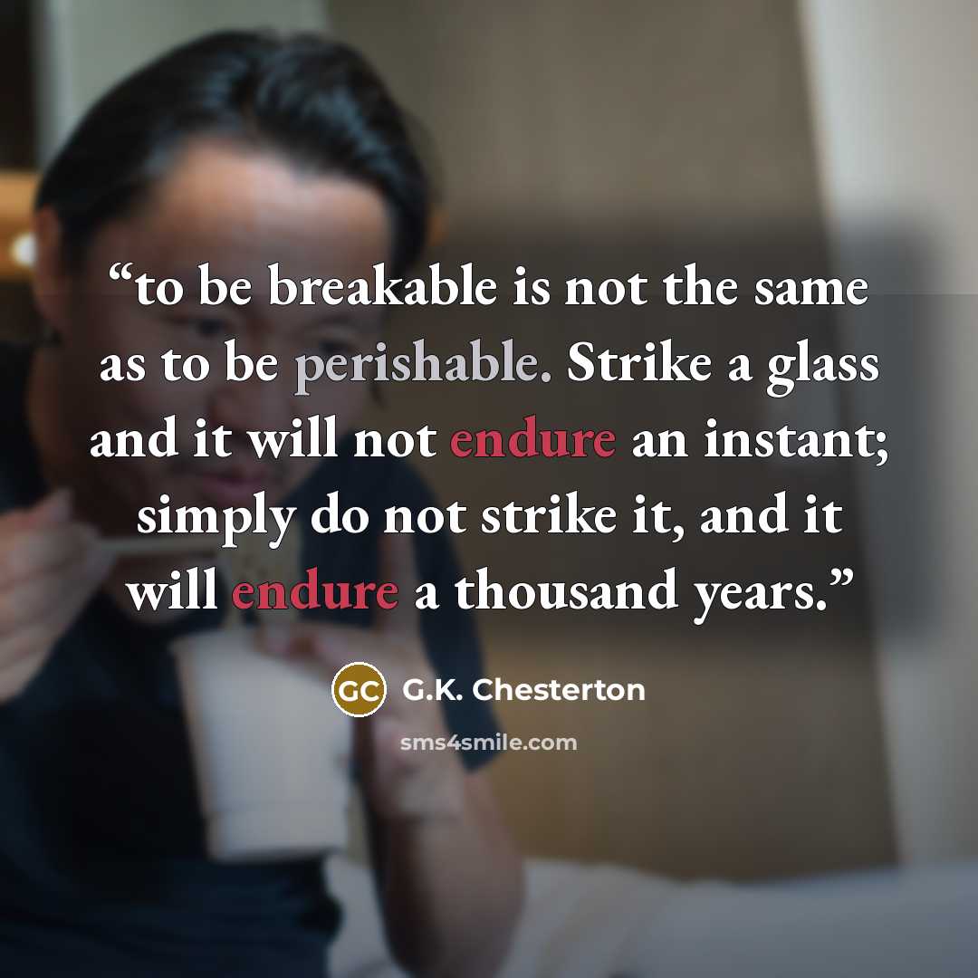 “to be breakable is not the same as to be perishable. Strike a glass and it will not endure an instant; simply do not strike it, and it will endure a thousand years.” quote by G.K. Chesterton