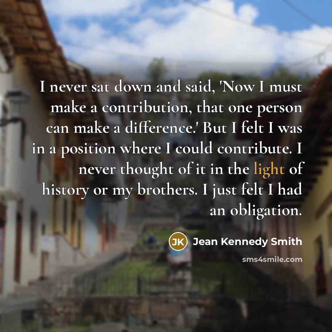 “I never sat down and said, 'Now I must make a contribution, that one person can make a difference.' But I felt I was in a position where I could contribute. I never thought of it in the light of history or my brothers. I just felt I had an obligation.” quote by Jean Kennedy Smith