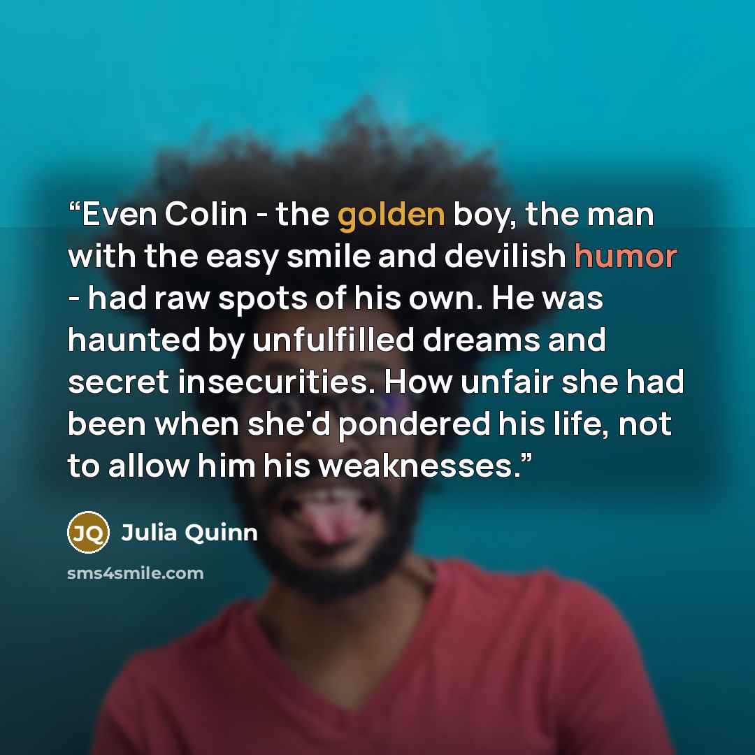 “Even Colin - the golden boy, the man with the easy smile and devilish humor - had raw spots of his own. He was haunted by unfulfilled dreams and secret insecurities. How unfair she had been when she'd pondered his life, not to allow him his weaknesses.” quote by Julia Quinn