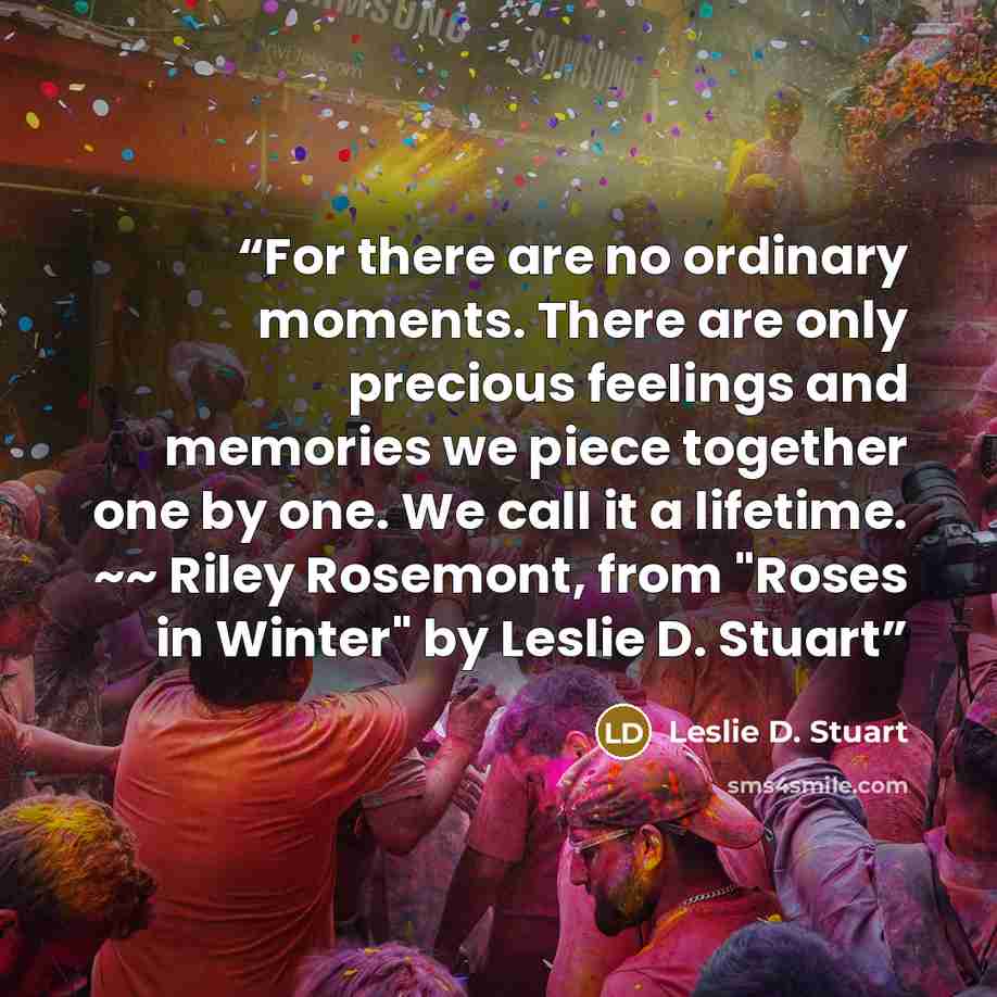 “For there are no ordinary moments. There are only precious feelings and memories we piece together one by one. We call it a lifetime. ~~ Riley Rosemont, from "Roses in Winter" by Leslie D. Stuart” quote by Leslie D. Stuart