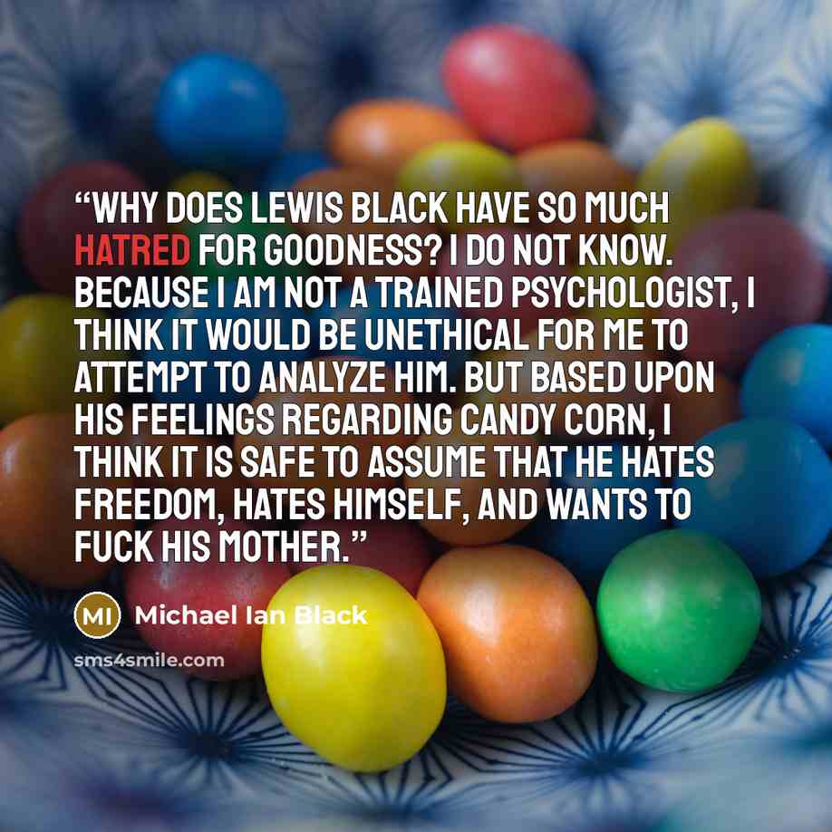 “Why does Lewis Black have so much hatred for goodness? I do not know. Because I am not a trained psychologist, I think it would be unethical for me to attempt to analyze him. But based upon his feelings regarding candy corn, I think it is safe to assume that he hates freedom, hates himself, and…” quote by Michael Ian Black
