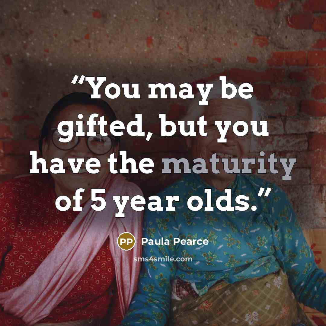 “You may be gifted, but you have the maturity of 5 year olds.” quote by Paula Pearce