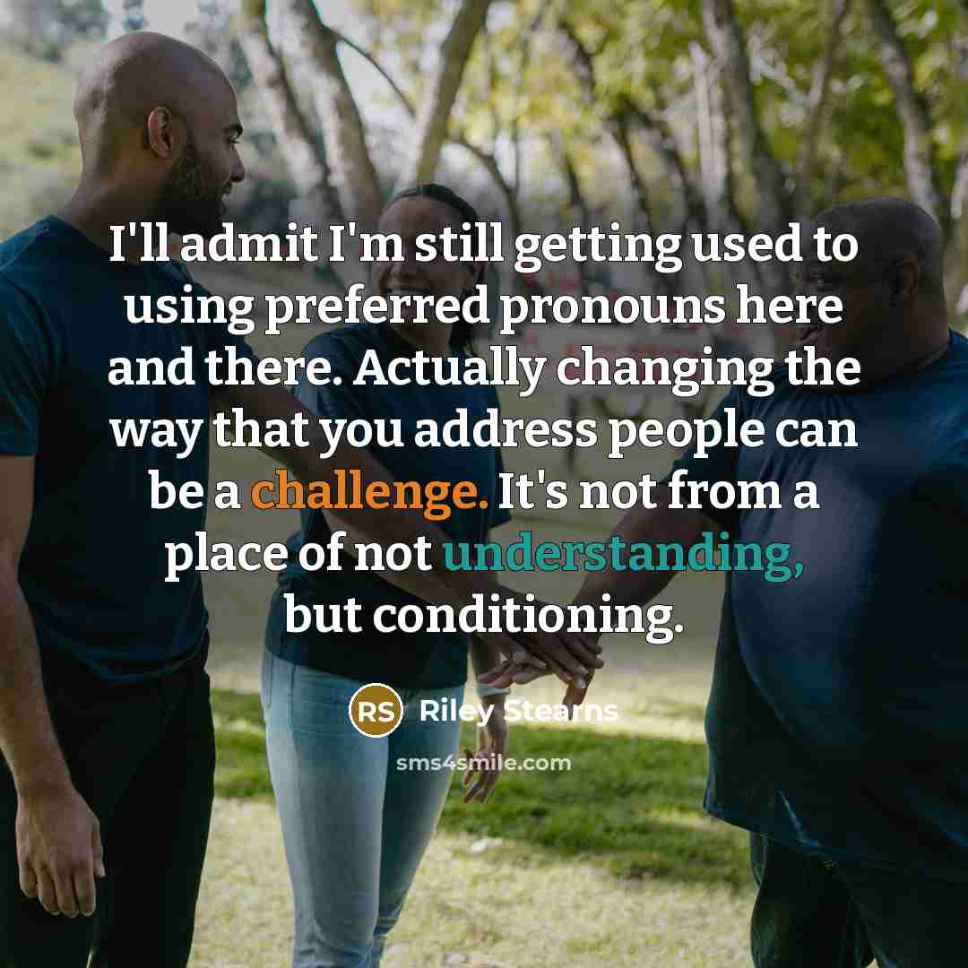 “I'll admit I'm still getting used to using preferred pronouns here and there. Actually changing the way that you address people can be a challenge. It's not from a place of not understanding, but conditioning.” quote by Riley Stearns