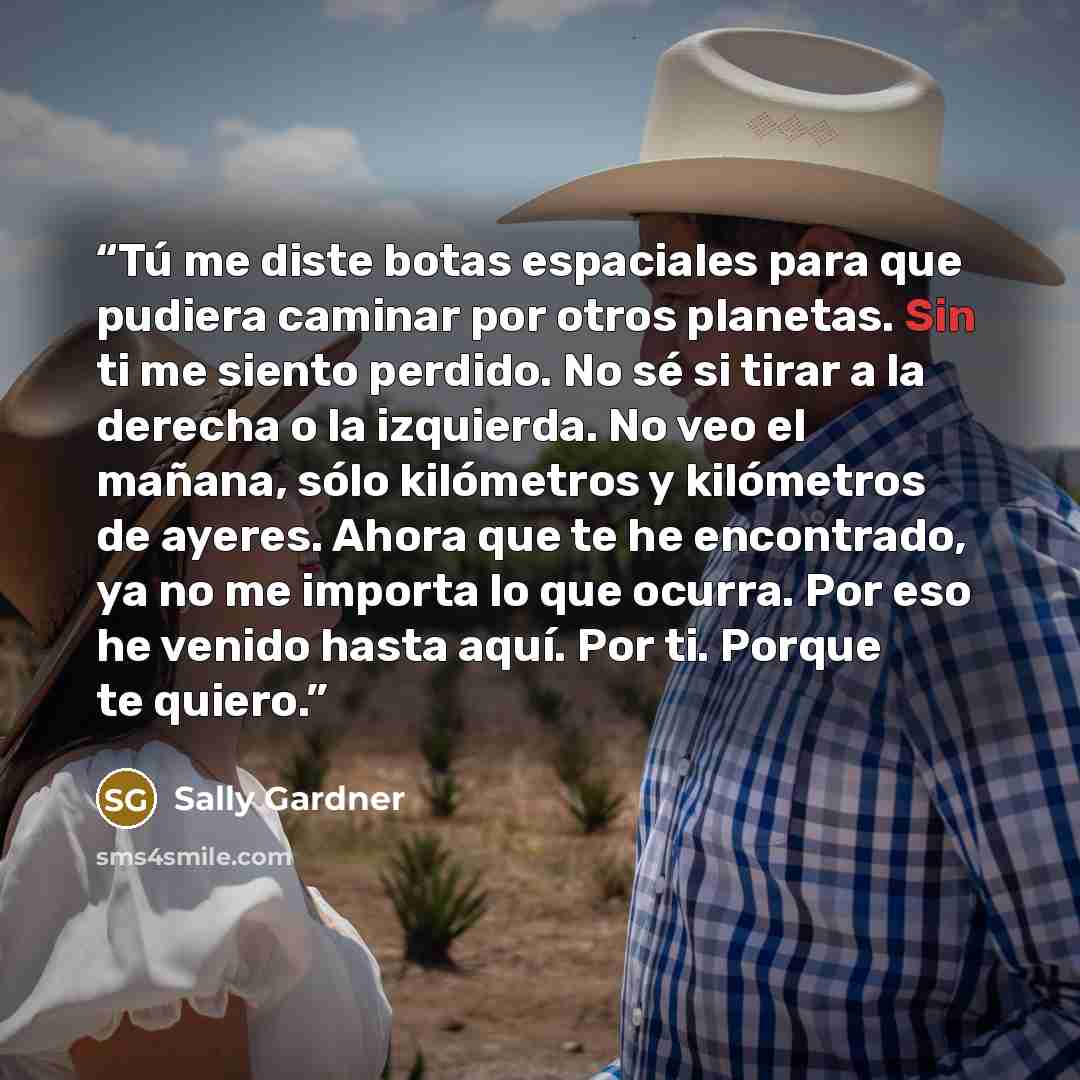 “Tú me diste botas espaciales para que pudiera caminar por otros planetas. Sin ti me siento perdido. No sé si tirar a la derecha o la izquierda. No veo el mañana, sólo kilómetros y kilómetros de ayeres. Ahora que te he encontrado, ya no me importa lo que ocurra. Por eso he venido hasta aquí. Por…” quote by Sally Gardner