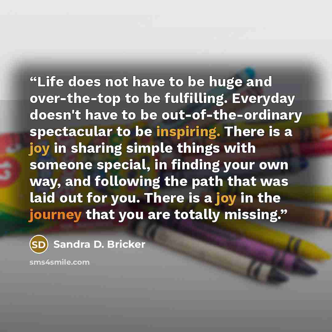 “Life does not have to be huge and over-the-top to be fulfilling. Everyday doesn't have to be out-of-the-ordinary spectacular to be inspiring. There is a joy in sharing simple things with someone special, in finding your own way, and following the path that was laid out for you. There is a joy in…” quote by Sandra D. Bricker