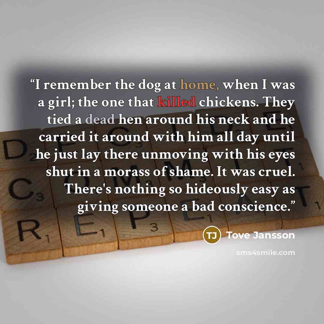 “I remember the dog at home, when I was a girl; the one that killed chickens. They tied a dead hen around his neck and he carried it around with him all day until he just lay there unmoving with his eyes shut in a morass of shame. It was cruel. There's nothing so hideously easy as giving someone a…” quote by Tove Jansson