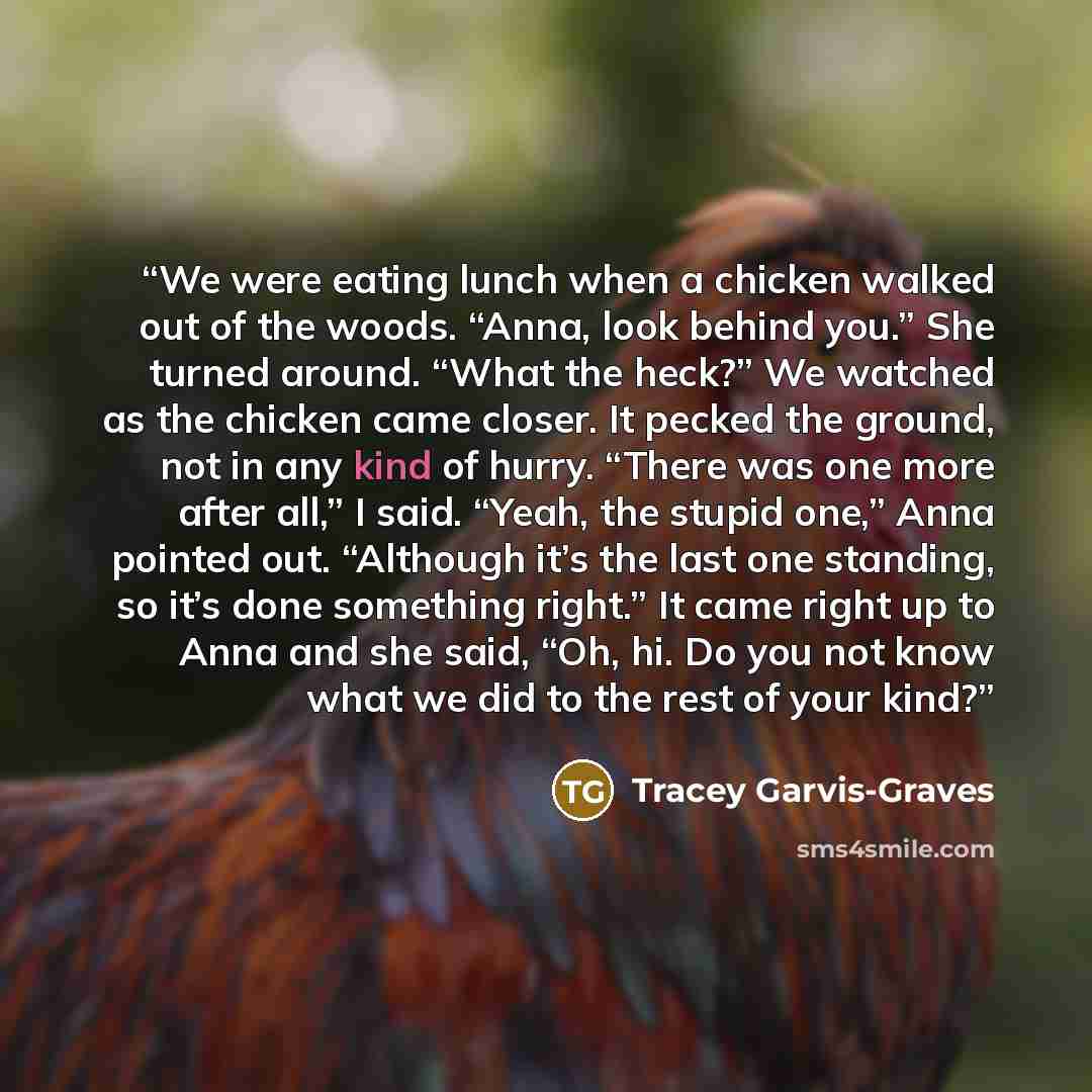 “We were eating lunch when a chicken walked out of the woods. “Anna, look behind you.” She turned around. “What the heck?” We watched as the chicken came closer. It pecked the ground, not in any kind of hurry. “There was one more after all,” I said. “Yeah, the stupid one,” Anna pointed out…” quote by Tracey Garvis-Graves