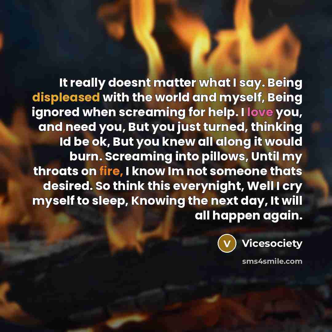 “It really doesnt matter what I say. Being displeased with the world and myself, Being ignored when screaming for help. I love you, and need you, But you just turned, thinking Id be ok, But you knew all along it would burn. Screaming into pillows, Until my throats on fire, I know Im not someone…” quote by Vicesociety