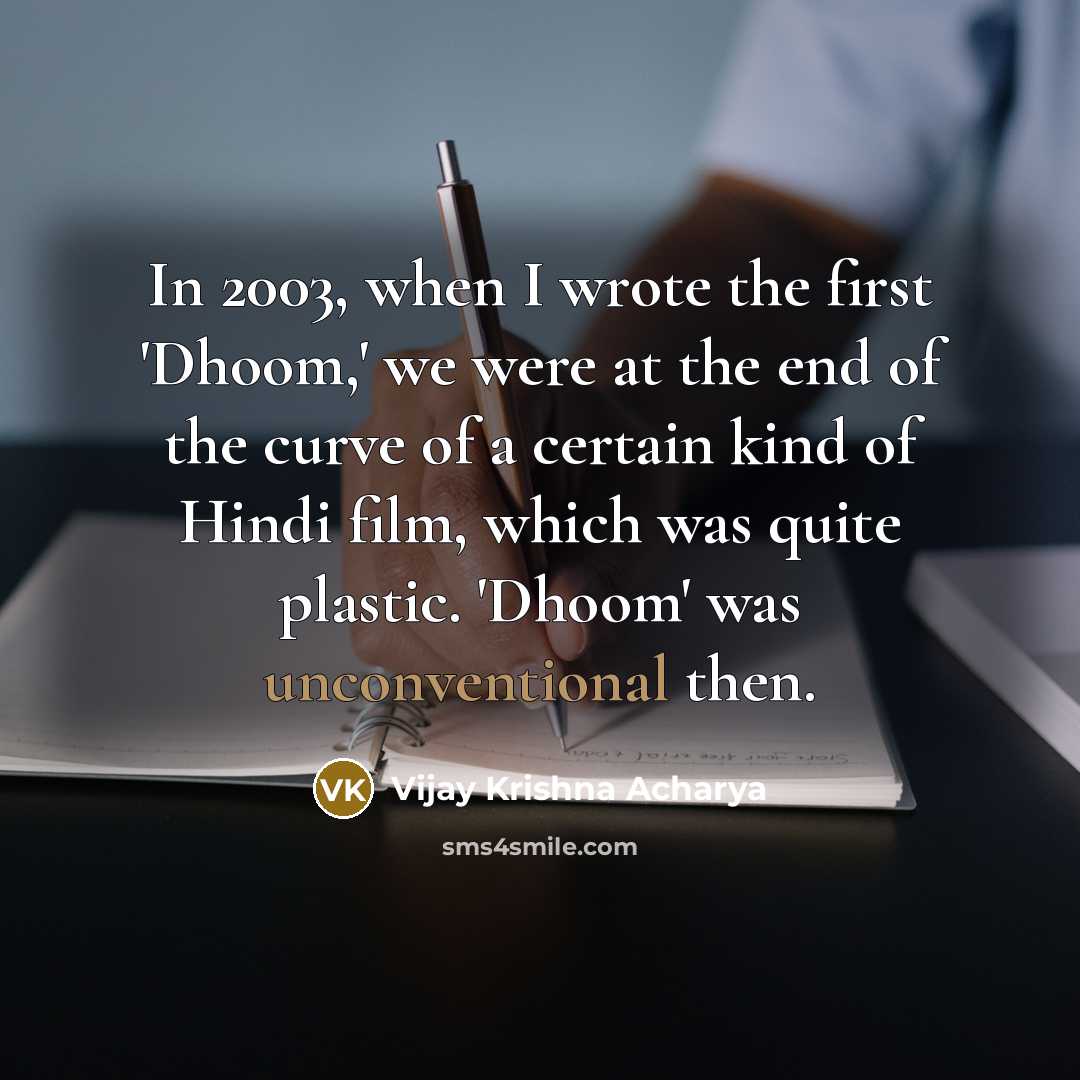 “In 2003, when I wrote the first 'Dhoom,' we were at the end of the curve of a certain kind of Hindi film, which was quite plastic. 'Dhoom' was unconventional then.” quote by Vijay Krishna Acharya