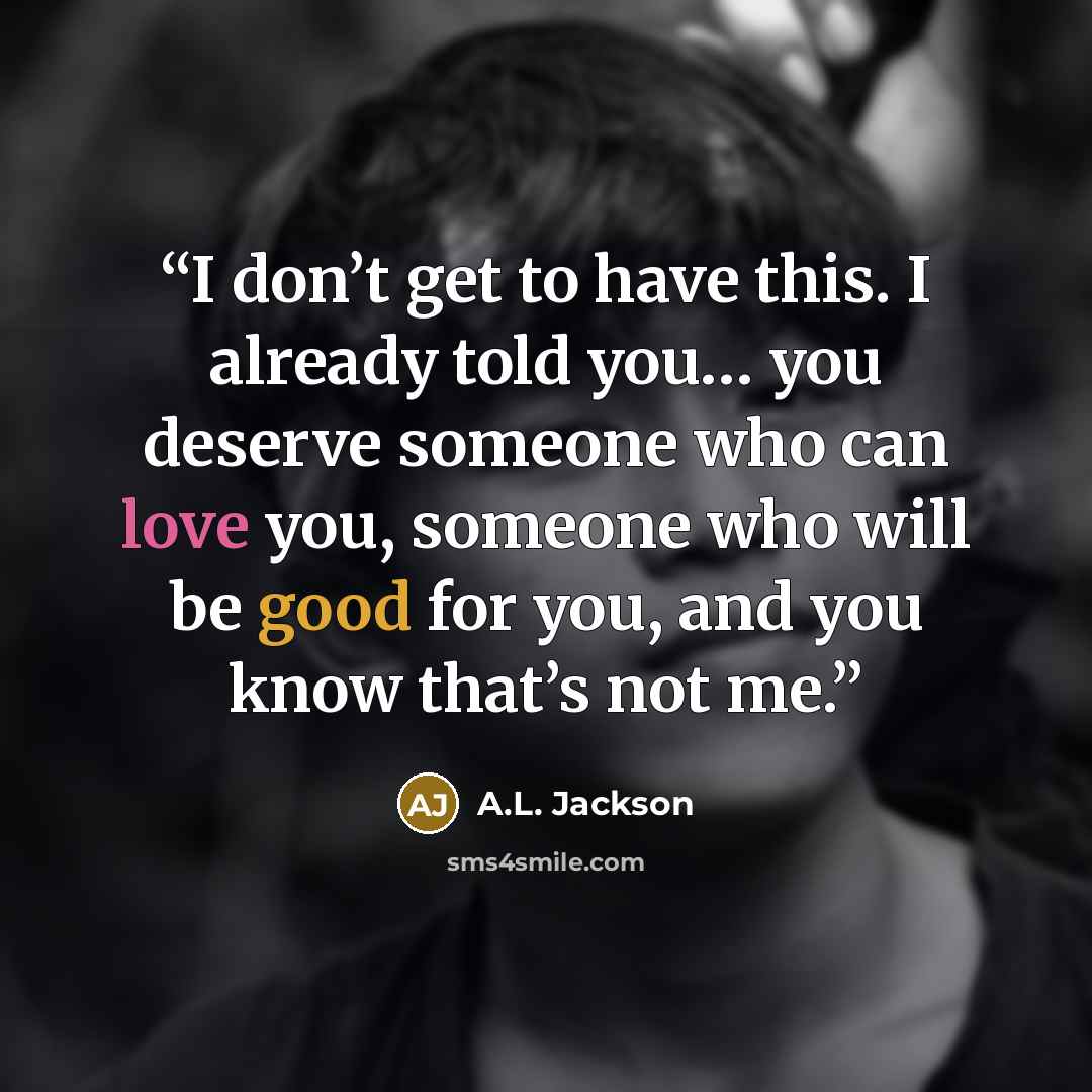 “I don’t get to have this. I already told you… you deserve someone who can love you, someone who will be good for you, and you know that’s not me.” quote by A.L. Jackson