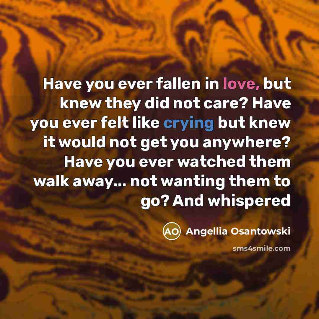 “Have you ever fallen in love, but knew they did not care? Have you ever felt like crying but knew it would not get you anywhere? Have you ever watched them walk away... not wanting them to go? And whispered” quote by Angellia Osantowski