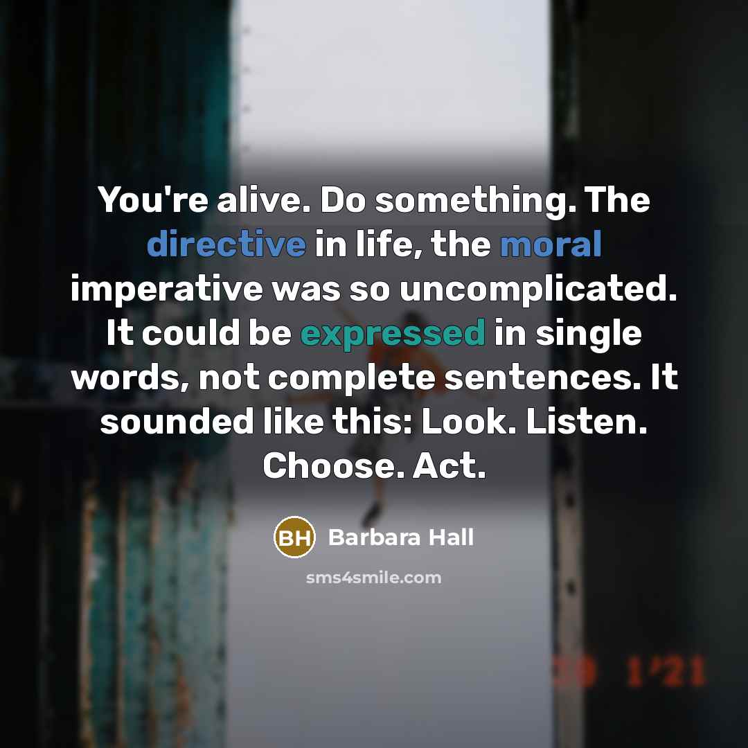 “You're alive. Do something. The directive in life, the moral imperative was so uncomplicated. It could be expressed in single words, not complete sentences. It sounded like this: Look. Listen. Choose. Act.” quote by Barbara Hall