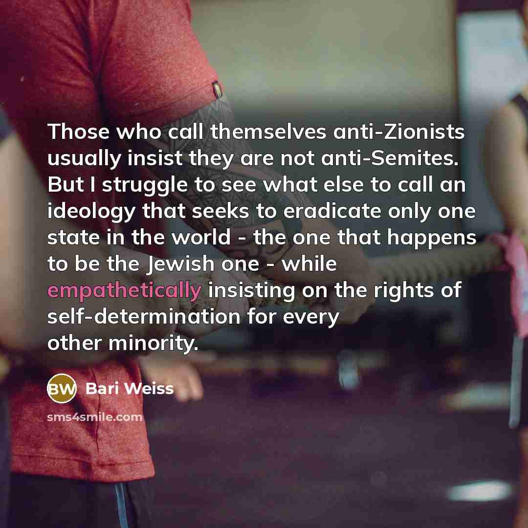 “Those who call themselves anti-Zionists usually insist they are not anti-Semites. But I struggle to see what else to call an ideology that seeks to eradicate only one state in the world - the one that happens to be the Jewish one - while empathetically insisting on the rights of self-determination…” quote by Bari Weiss