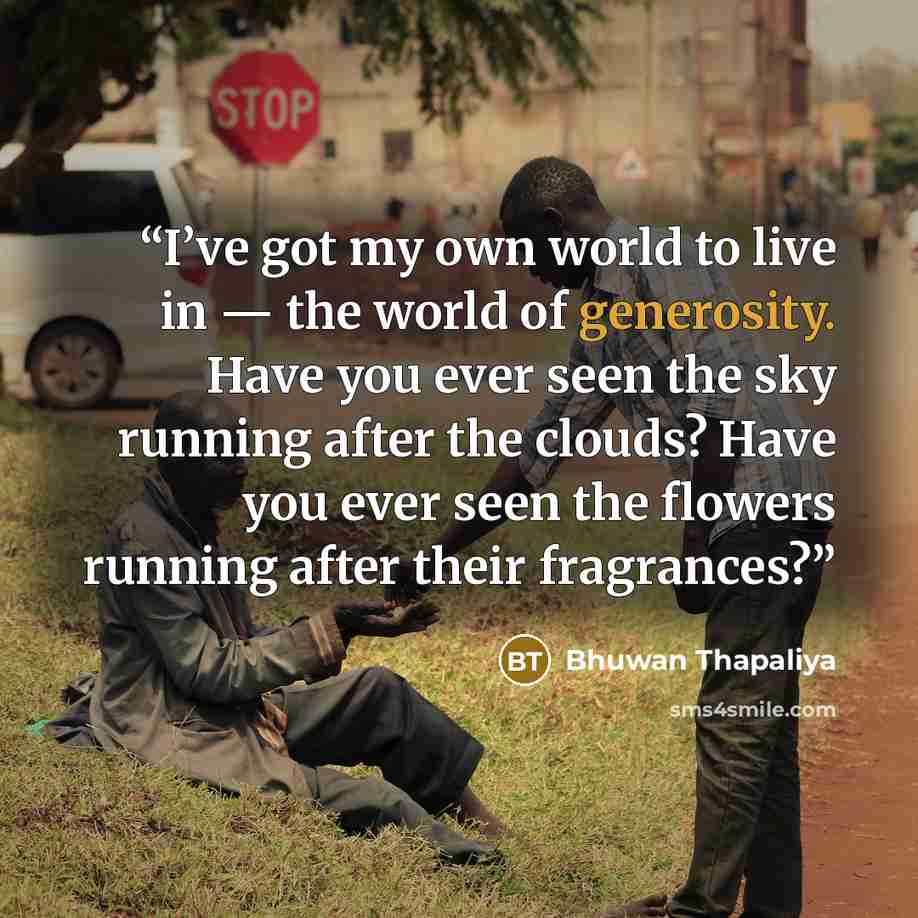 “I’ve got my own world to live in — the world of generosity. Have you ever seen the sky running after the clouds? Have you ever seen the flowers running after their fragrances?” quote by Bhuwan Thapaliya