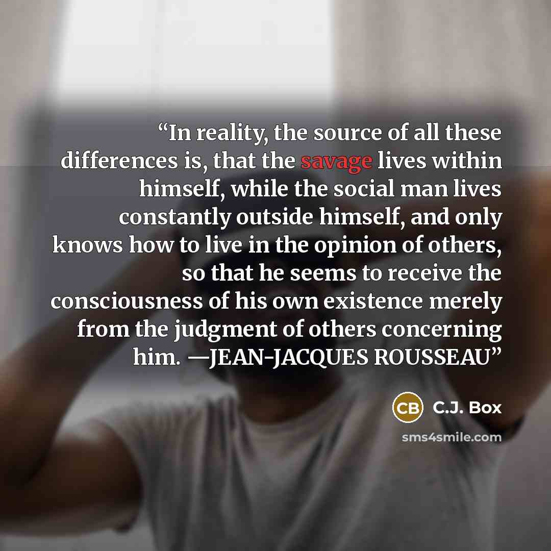 “In reality, the source of all these differences is, that the savage lives within himself, while the social man lives constantly outside himself, and only knows how to live in the opinion of others, so that he seems to receive the consciousness of his own existence merely from the judgment of…” quote by C.J. Box