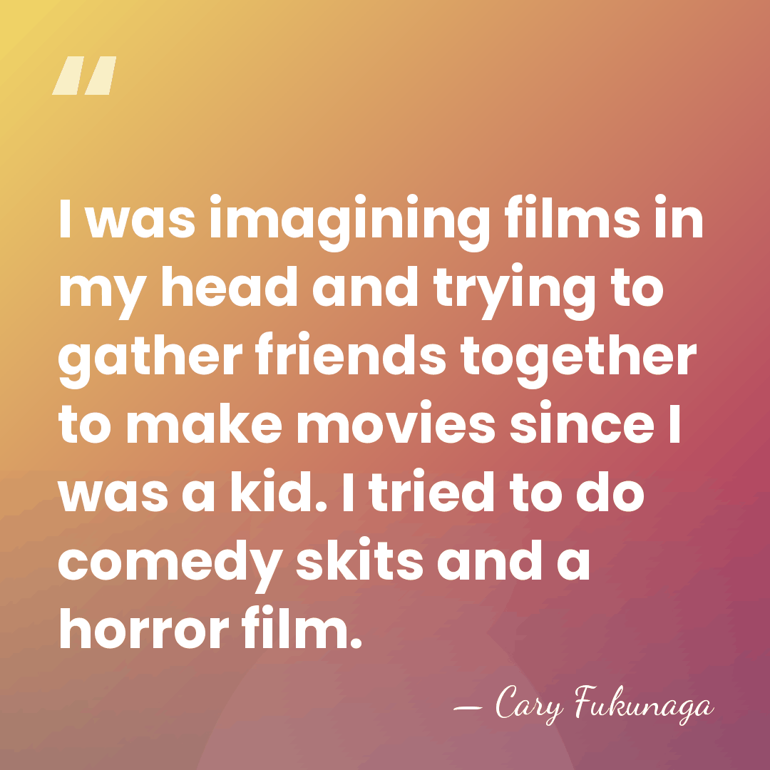 I was imagining films in my head and trying to gather friends&hellip; - Cary Fukunaga