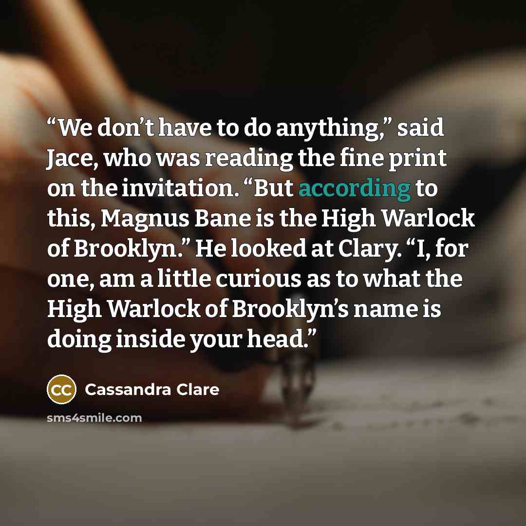 “We don’t have to do anything,” said Jace, who was reading the fine print on the invitation. “But according to this, Magnus Bane is the High Warlock of Brooklyn.” He looked at Clary. “I, for one, am a little curious as to what the High Warlock of Brooklyn’s name is doing inside your head.” quote by Cassandra Clare