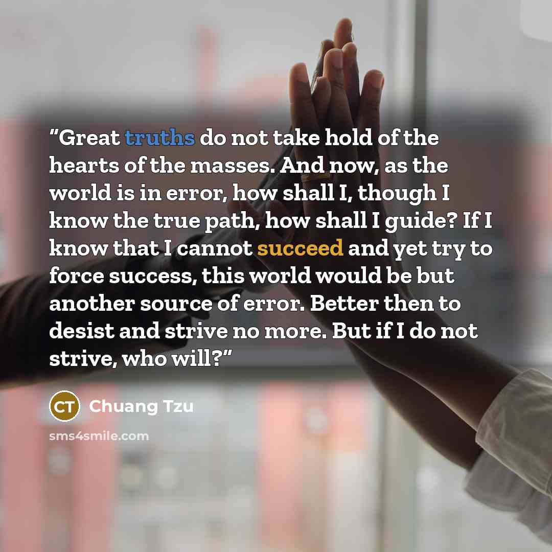 “Great truths do not take hold of the hearts of the masses. And now, as the world is in error, how shall I, though I know the true path, how shall I guide? If I know that I cannot succeed and yet try to force success, this world would be but another source of error. Better then to desist and strive…” quote by Chuang Tzu
