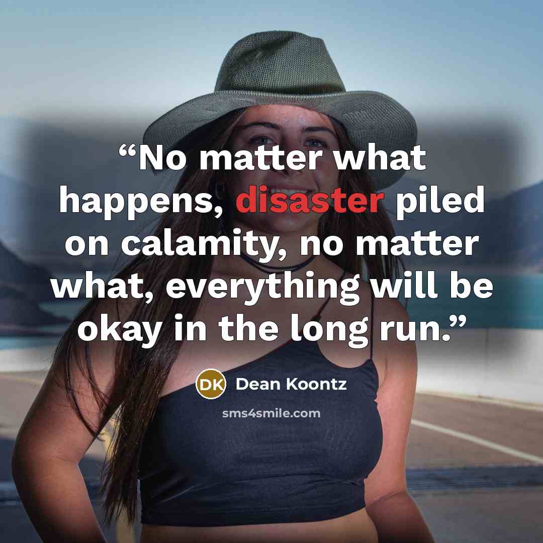 “No matter what happens, disaster piled on calamity, no matter what, everything will be okay in the long run.” quote by Dean Koontz