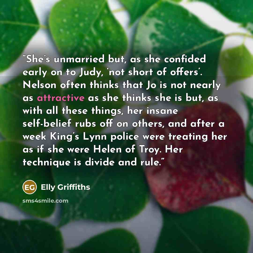 “She’s unmarried but, as she confided early on to Judy, ‘not short of offers’. Nelson often thinks that Jo is not nearly as attractive as she thinks she is but, as with all these things, her insane self-belief rubs off on others, and after a week King’s Lynn police were treating her as if she were…” quote by Elly Griffiths