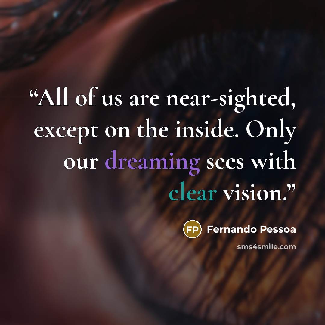 “All of us are near-sighted, except on the inside. Only our dreaming sees with clear vision.” quote by Fernando Pessoa