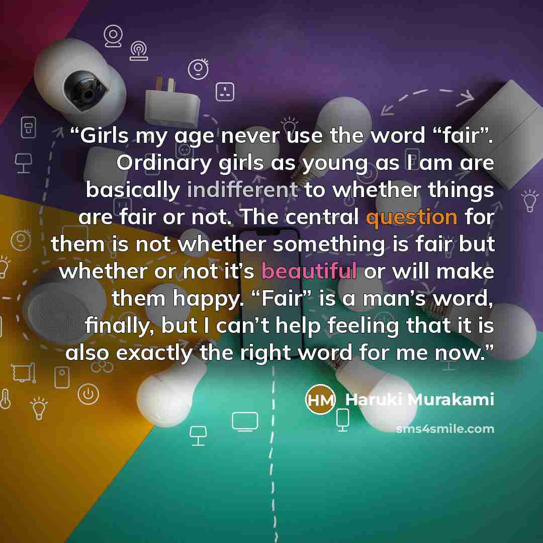 “Girls my age never use the word “fair”. Ordinary girls as young as I am are basically indifferent to whether things are fair or not. The central question for them is not whether something is fair but whether or not it’s beautiful or will make them happy. “Fair” is a man’s word, finally, but I…” quote by Haruki Murakami
