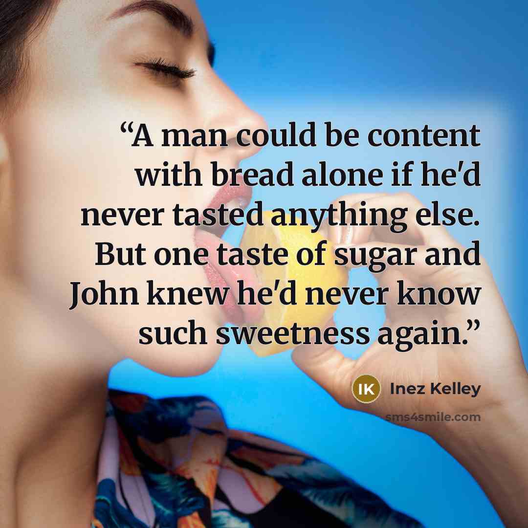 “A man could be content with bread alone if he'd never tasted anything else. But one taste of sugar and John knew he'd never know such sweetness again.” quote by Inez Kelley
