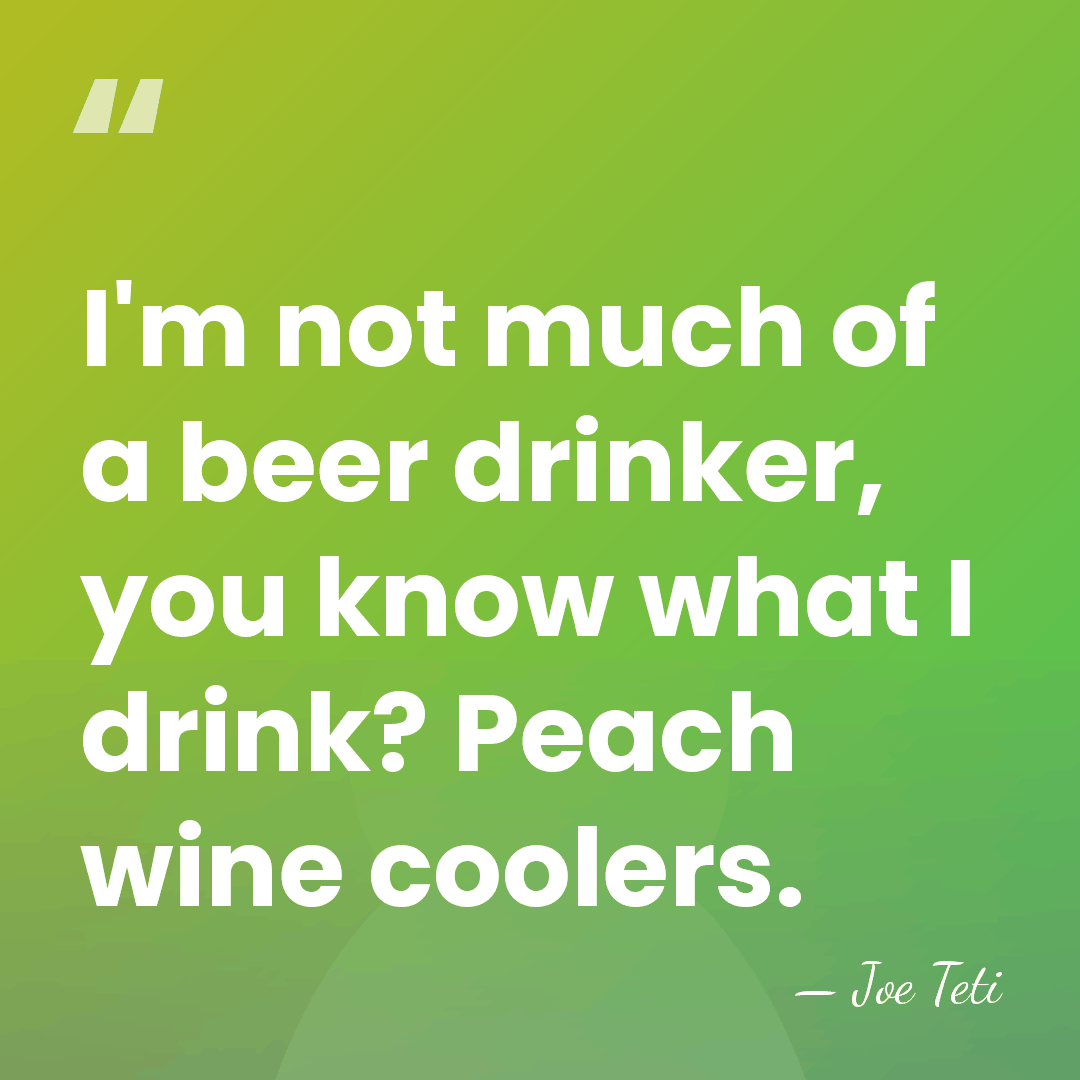 I'm not much of a beer drinker, you know what I drink?&hellip; - Joe Teti