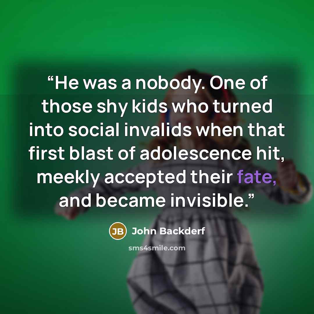 “He was a nobody. One of those shy kids who turned into social invalids when that first blast of adolescence hit, meekly accepted their fate, and became invisible.” quote by John Backderf
