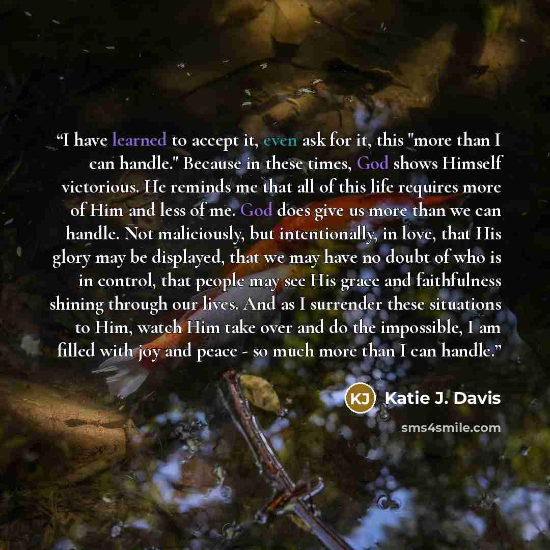 “I have learned to accept it, even ask for it, this "more than I can handle." Because in these times, God shows Himself victorious. He reminds me that all of this life requires more of Him and less of me. God does give us more than we can handle. Not maliciously, but intentionally, in love, that…” quote by Katie J. Davis