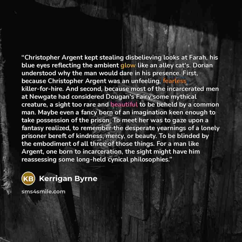 “Christopher Argent kept stealing disbelieving looks at Farah, his blue eyes reflecting the ambient glow like an alley cat's. Dorian understood why the man would dare in his presence. First, because Christopher Argent was an unfeeling, fearless killer-for-hire. And second, because most of the…” quote by Kerrigan Byrne