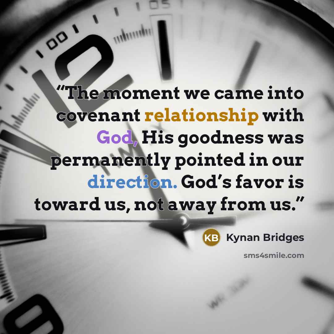“The moment we came into covenant relationship with God, His goodness was permanently pointed in our direction. God’s favor is toward us, not away from us.” quote by Kynan Bridges