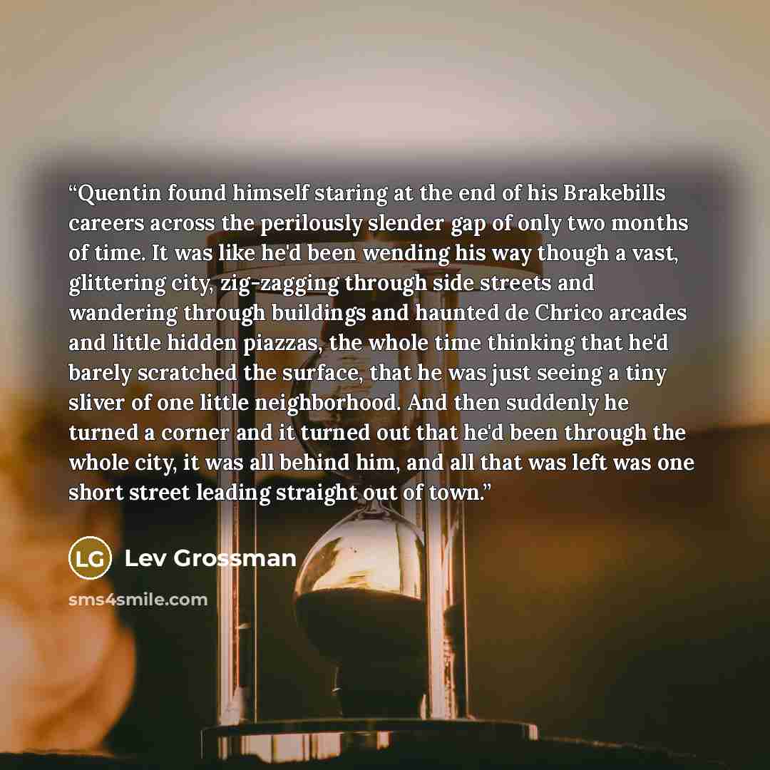 “Quentin found himself staring at the end of his Brakebills careers across the perilously slender gap of only two months of time. It was like he'd been wending his way though a vast, glittering city, zig-zagging through side streets and wandering through buildings and haunted de Chrico arcades and…” quote by Lev Grossman