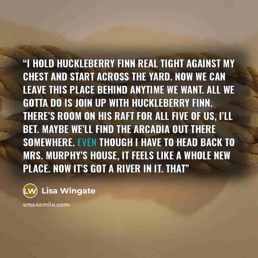 “I hold Huckleberry Finn real tight against my chest and start across the yard. Now we can leave this place behind anytime we want. All we gotta do is join up with Huckleberry Finn. There’s room on his raft for all five of us, I’ll bet. Maybe we’ll find the Arcadia out there somewhere. Even though…” quote by Lisa Wingate