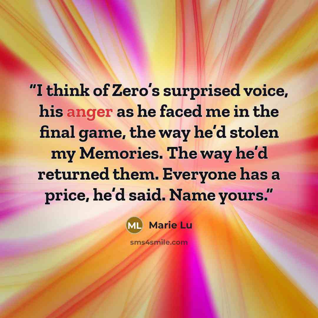 “I think of Zero’s surprised voice, his anger as he faced me in the final game, the way he’d stolen my Memories. The way he’d returned them. Everyone has a price, he’d said. Name yours.” quote by Marie Lu