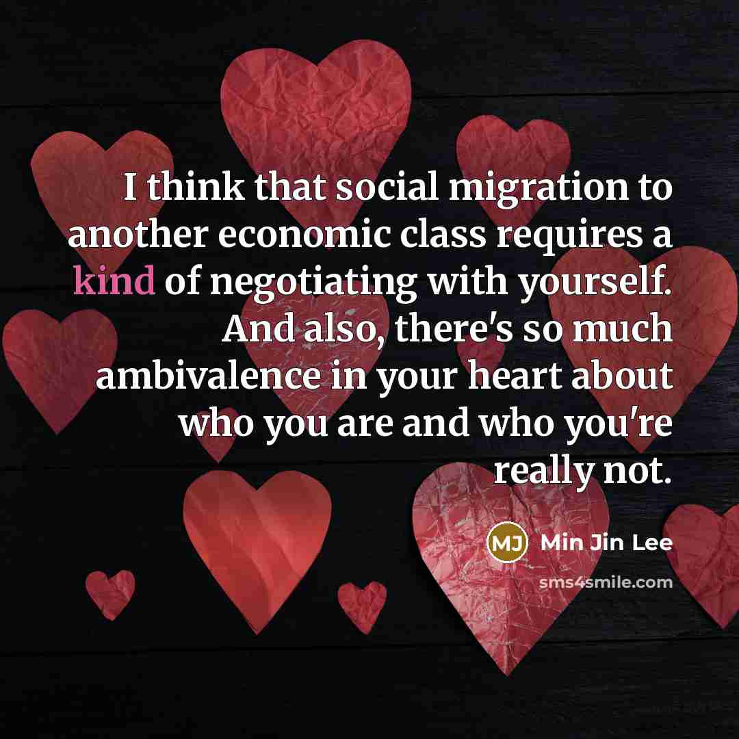 “I think that social migration to another economic class requires a kind of negotiating with yourself. And also, there's so much ambivalence in your heart about who you are and who you're really not.” quote by Min Jin Lee