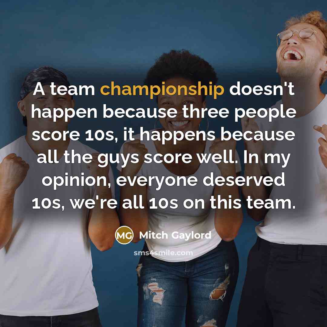 “A team championship doesn't happen because three people score 10s, it happens because all the guys score well. In my opinion, everyone deserved 10s, we're all 10s on this team.” quote by Mitch Gaylord
