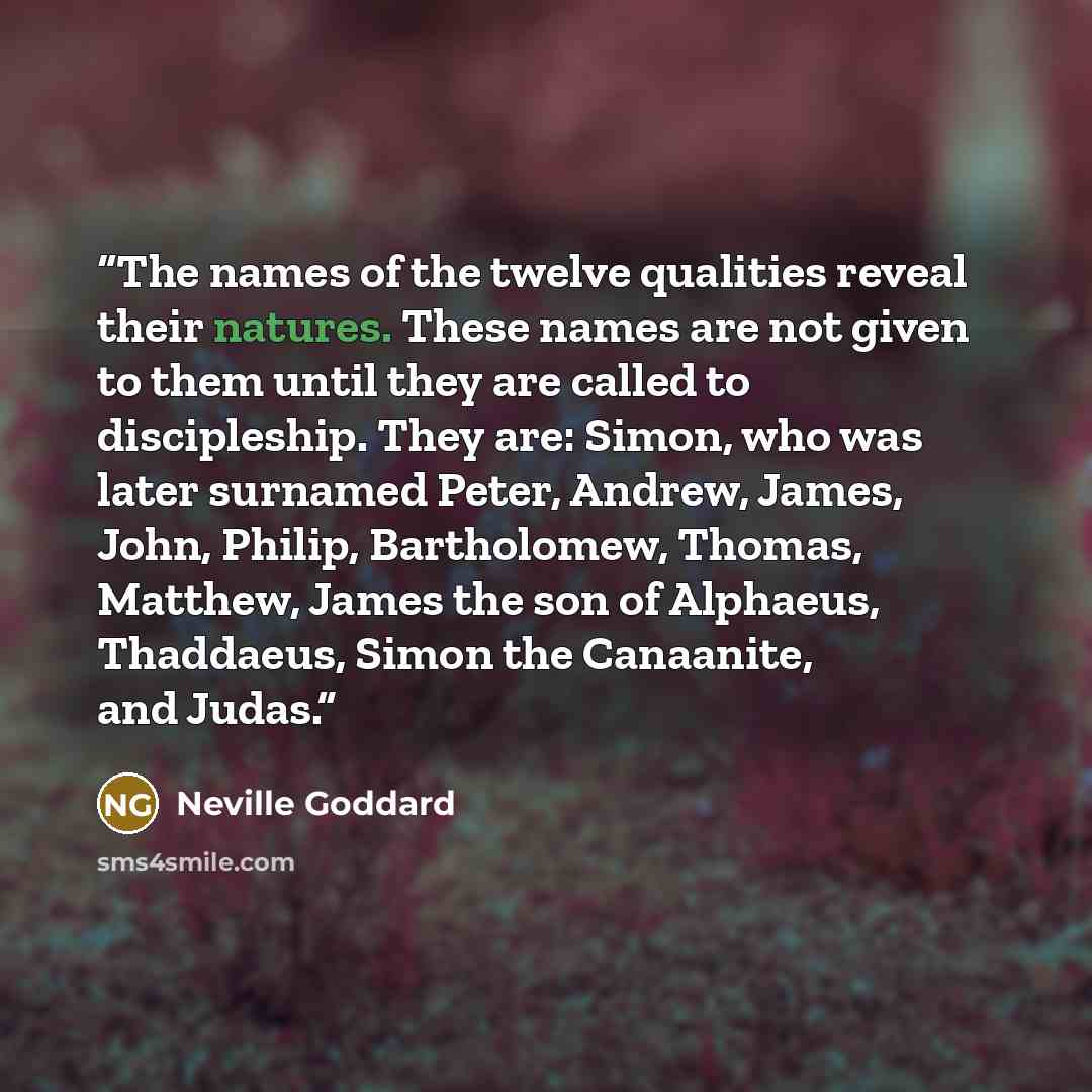“The names of the twelve qualities reveal their natures. These names are not given to them until they are called to discipleship. They are: Simon, who was later surnamed Peter, Andrew, James, John, Philip, Bartholomew, Thomas, Matthew, James the son of Alphaeus, Thaddaeus, Simon the Canaanite, and…” quote by Neville Goddard