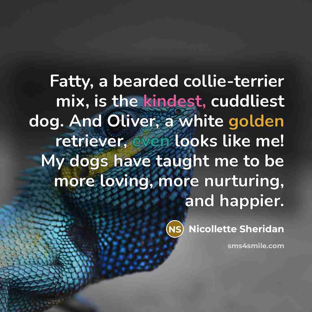 “Fatty, a bearded collie-terrier mix, is the kindest, cuddliest dog. And Oliver, a white golden retriever, even looks like me! My dogs have taught me to be more loving, more nurturing, and happier.” quote by Nicollette Sheridan