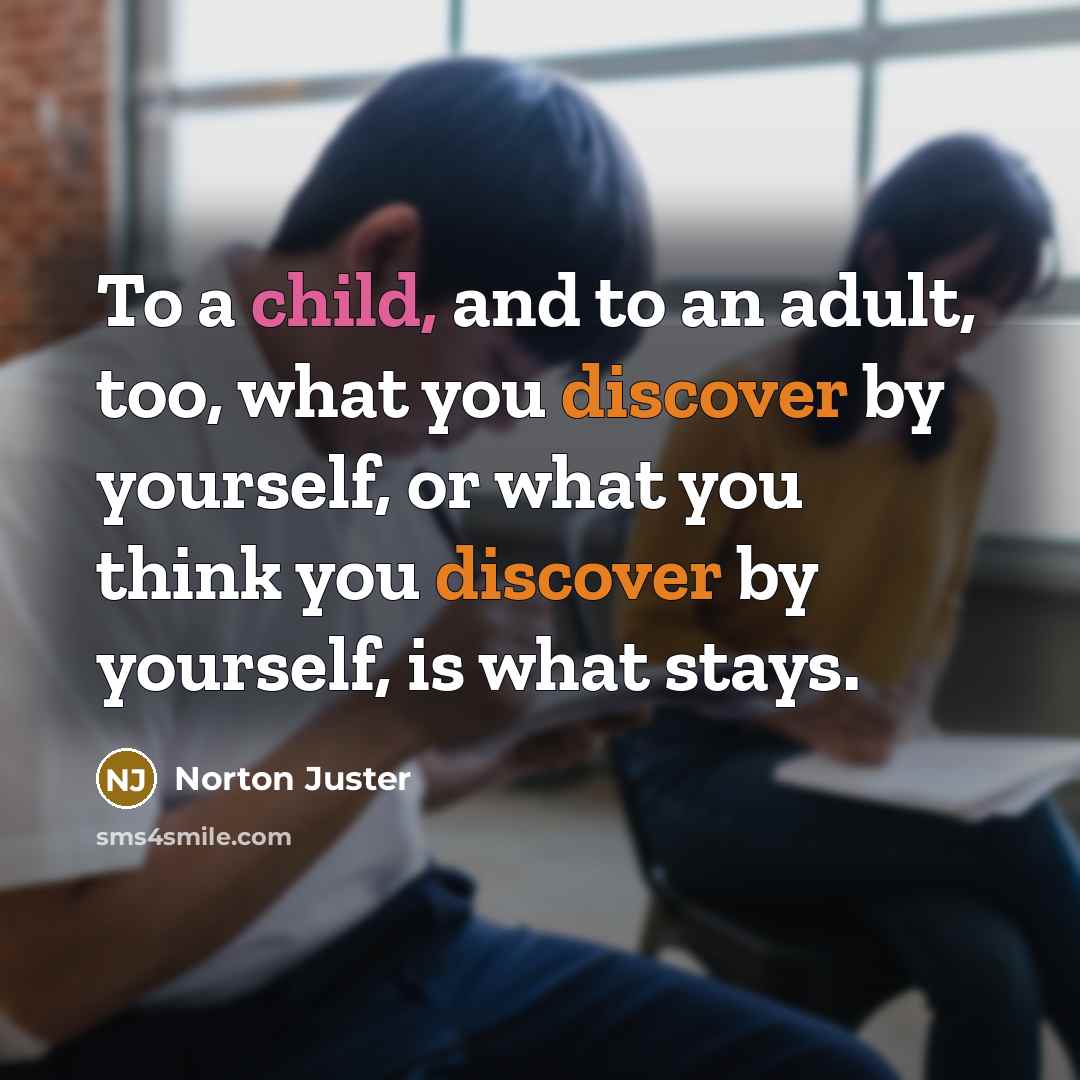 “To a child, and to an adult, too, what you discover by yourself, or what you think you discover by yourself, is what stays.” quote by Norton Juster