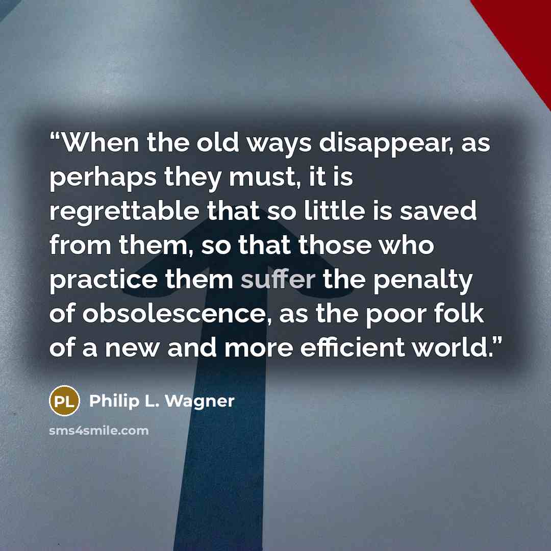 “When the old ways disappear, as perhaps they must, it is regrettable that so little is saved from them, so that those who practice them suffer the penalty of obsolescence, as the poor folk of a new and more efficient world.” quote by Philip L. Wagner