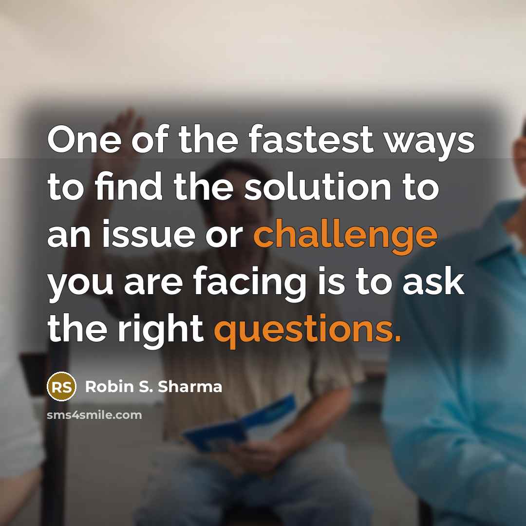 “One of the fastest ways to find the solution to an issue or challenge you are facing is to ask the right questions.” quote by Robin S. Sharma